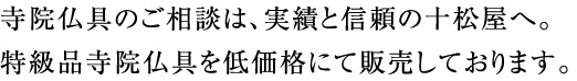 寺院仏具のご相談は、実績と信頼の十松屋へ。
特級品寺院仏具を低価格にて販売しております。